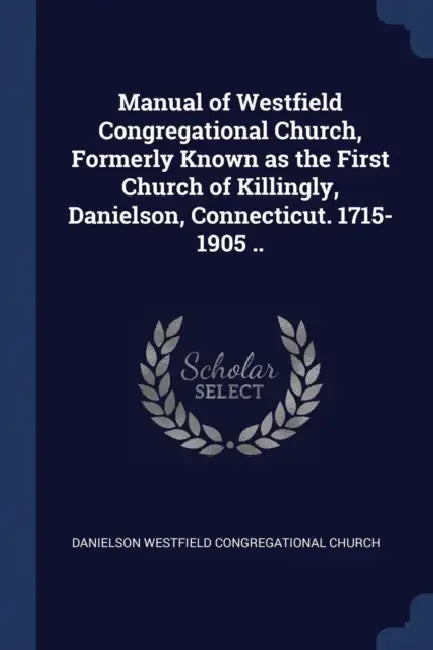 Manual of Westfield Congregational Church, Formerly Known as the First Church of Killingly, Danielson, Connecticut. 1715-1905 .. by Daniels Westfield Congregational Church