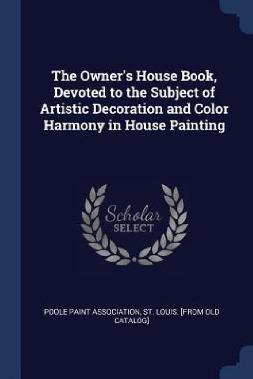 The Owner's House Book, Devoted to the Subject of Artistic Decoration and Color Harmony in House Painting by St Louis [Fro Poole Paint Association
