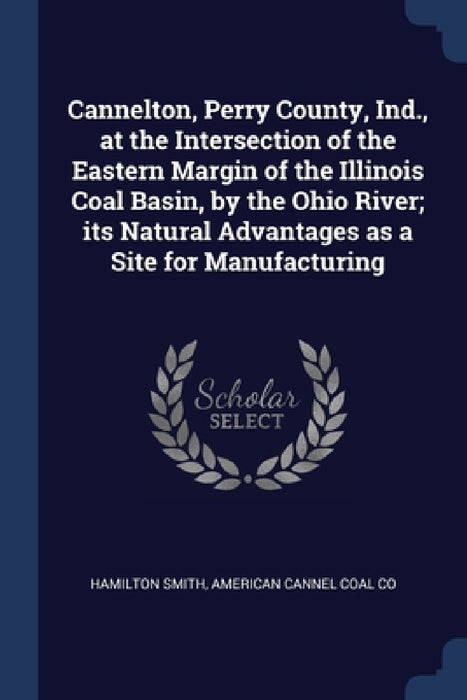 Cannelton, Perry County, Ind., at the Intersection of the Eastern Margin of the Illinois Coal Basin, by the Ohio River; its Natural Advantages as a Si by Hamilton Smith, American Cannel Coal Co
