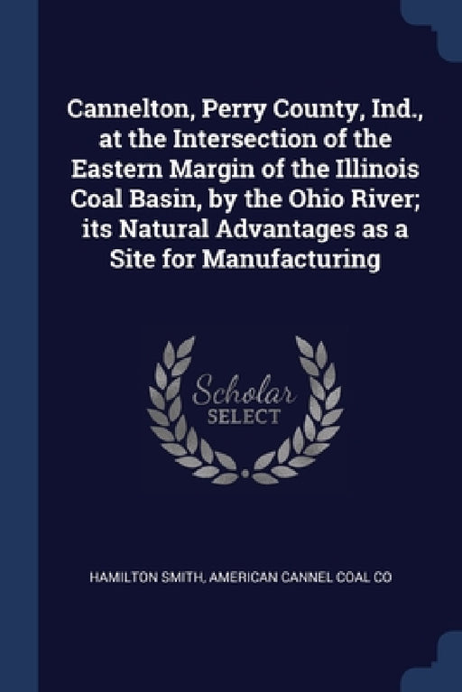 Cannelton, Perry County, Ind., at the Intersection of the Eastern Margin of the Illinois Coal Basin, by the Ohio River; its Natural Advantages as a Si by Hamilton Smith, American Cannel Coal Co