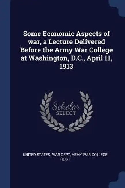 Some Economic Aspects of war, a Lecture Delivered Before the Army War College at Washington, D.C., April 11, 1913 by United States War Dept, Army War College (U S. ).