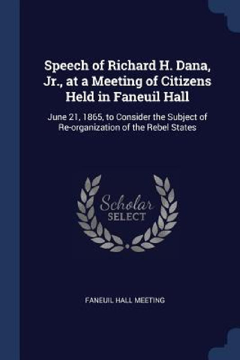 Speech of Richard H. Dana, Jr., at a Meeting of Citizens Held in Faneuil Hall: June 21, 1865, to Consider the Subject of Re-organization of the Rebel by Faneuil Hall Meeting