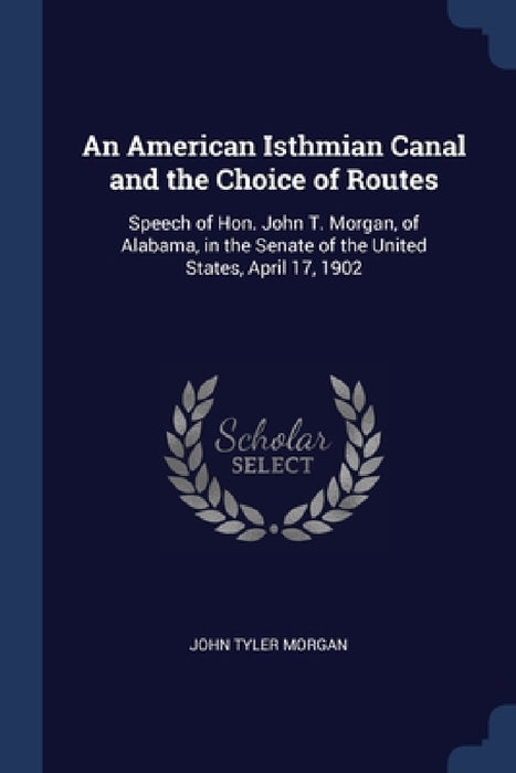 An American Isthmian Canal and the Choice of Routes: Speech of Hon. John T. Morgan, of Alabama, in the Senate of the United States, April 17, 1902 by John Tyler Morgan