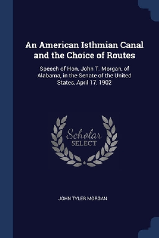 An American Isthmian Canal and the Choice of Routes: Speech of Hon. John T. Morgan, of Alabama, in the Senate of the United States, April 17, 1902 by John Tyler Morgan