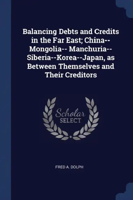 Balancing Debts and Credits in the Far East; China--Mongolia-- Manchuria--Siberia--Korea--Japan, as Between Themselves and Their Creditors by Fred A. Dolph