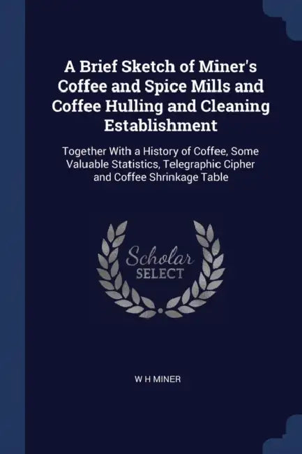 A Brief Sketch of Miner's Coffee and Spice Mills and Coffee Hulling and Cleaning Establishment: Together With a History of Coffee, Some Valuable Stati by W. H. Miner