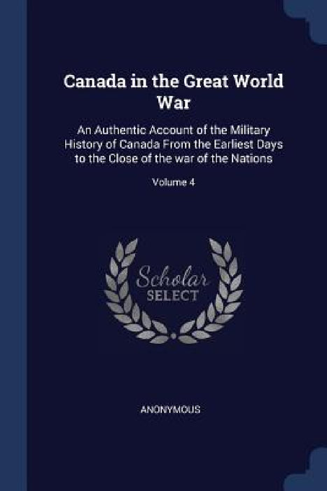 Canada in the Great World War: An Authentic Account of the Military History of Canada From the Earliest Days to the Close of the war of the Nations; by Anonymous