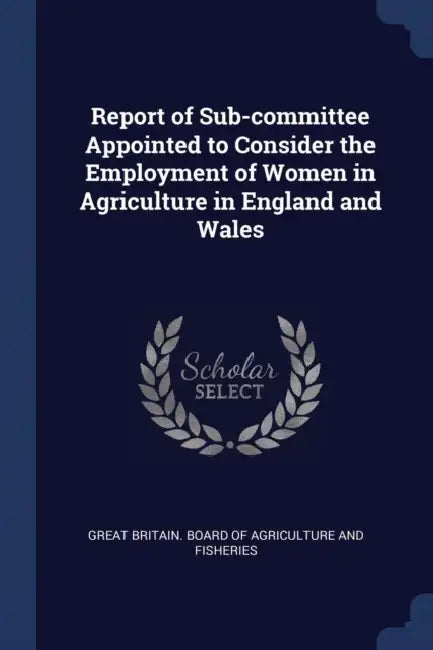 Report of Sub-committee Appointed to Consider the Employment of Women in Agriculture in England and Wales by Great Britain Board of Agriculture and