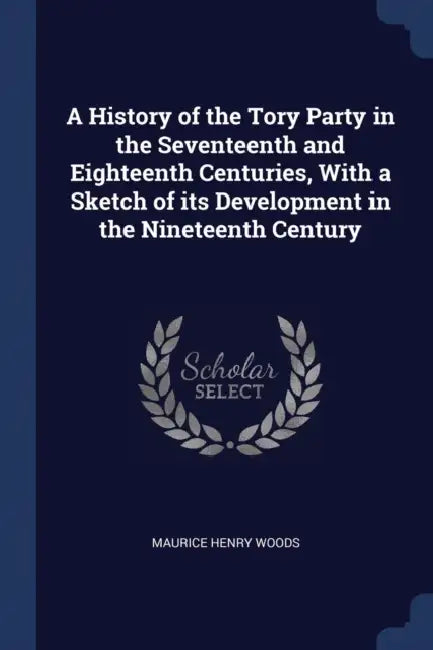 A History of the Tory Party in the Seventeenth and Eighteenth Centuries, With a Sketch of its Development in the Nineteenth Century by Maurice Henry Woods
