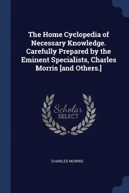 The Home Cyclopedia of Necessary Knowledge. Carefully Prepared by the Eminent Specialists, Charles Morris [and Others.] by Charles Morris