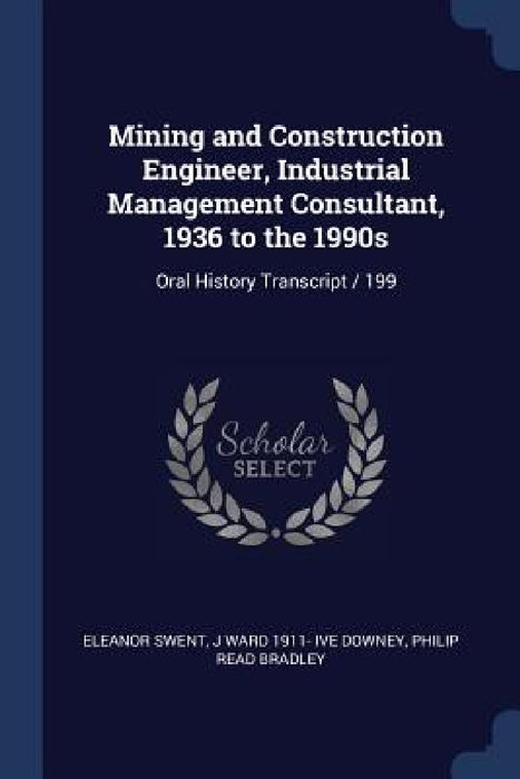 Mining and Construction Engineer, Industrial Management Consultant, 1936 to the 1990s: Oral History Transcript / 199 by Eleanor Swent, J. Ward 1911- Ive Downey, Philip Read Bradley