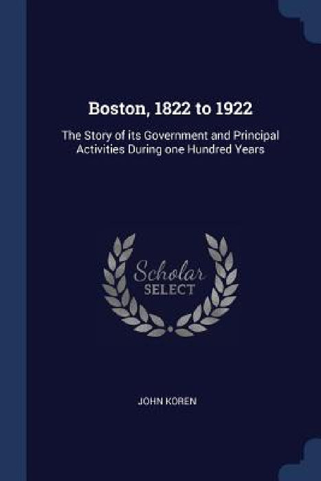 Boston, 1822 to 1922: The Story of its Government and Principal Activities During one Hundred Years by John Koren
