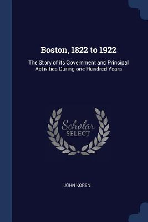 Boston, 1822 to 1922: The Story of its Government and Principal Activities During one Hundred Years by John Koren