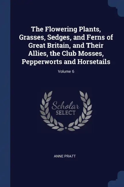 The Flowering Plants, Grasses, Sedges, and Ferns of Great Britain, and Their Allies, the Club Mosses, Pepperworts and Horsetails; Volume 6 by Anne Pratt