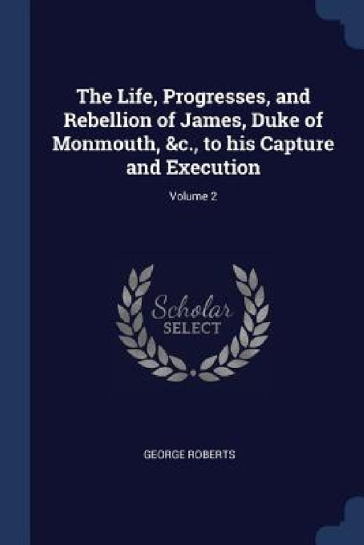 The Life, Progresses, and Rebellion of James, Duke of Monmouth, &c., to his Capture and Execution; Volume 2 by George Roberts