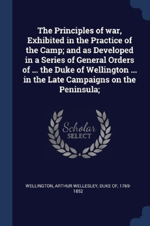 The Principles of war, Exhibited in the Practice of the Camp; and as Developed in a Series of General Orders of ... the Duke of Wellington ... in the by Arthur Wellesley Duke of Wellington