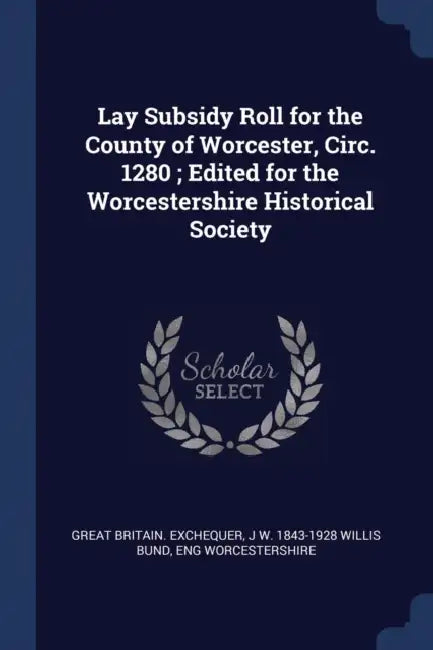 Lay Subsidy Roll for the County of Worcester, Circ. 1280; Edited for the Worcestershire Historical Society by Great Britain Exchequer, J. W. 1843-1928 Willis Bund, Eng Worcestershire