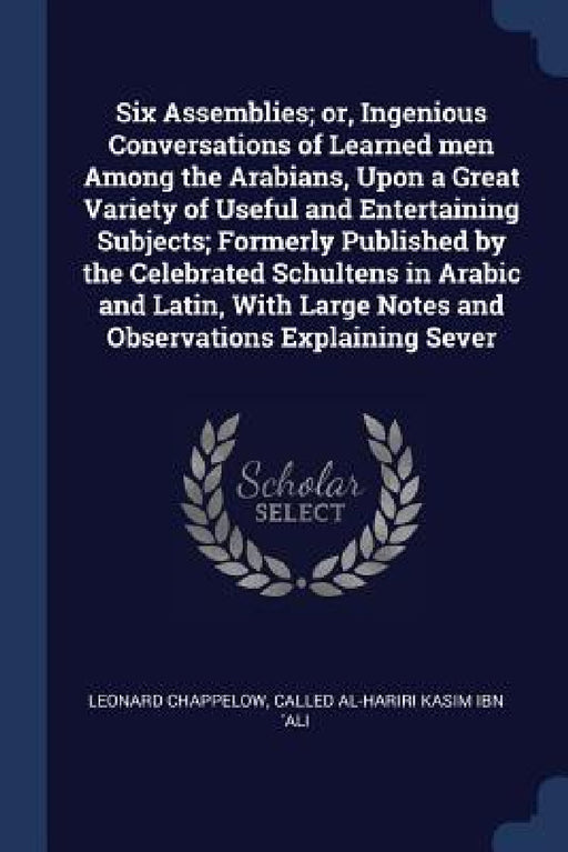 Six Assemblies; or, Ingenious Conversations of Learned men Among the Arabians, Upon a Great Variety of Useful and Entertaining Subjects; Formerly Publ by Leonard Chappelow, Called Al-Hariri Kasim Ibn 'Ali