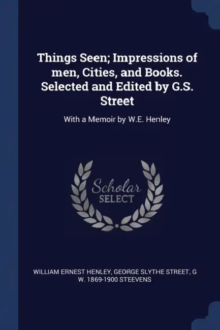 Things Seen; Impressions of men, Cities, and Books. Selected and Edited by G.S. Street: With a Memoir by W.E. Henley by William Ernest Henley, George Slythe Street, G. W. 1869-1900 Steevens