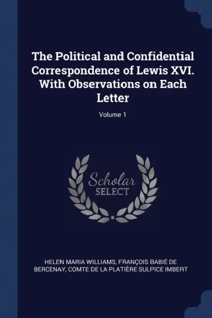 The Political and Confidential Correspondence of Lewis XVI. With Observations on Each Letter; Volume 1 by Helen Maria Williams, François Babié de Bercenay, Comte de La Platière Sulpice Imbert