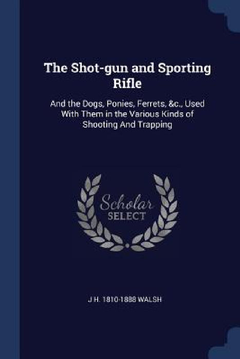 The Shot-gun and Sporting Rifle: And the Dogs, Ponies, Ferrets, &c., Used With Them in the Various Kinds of Shooting And Trapping by J. H. 1810-1888 Walsh