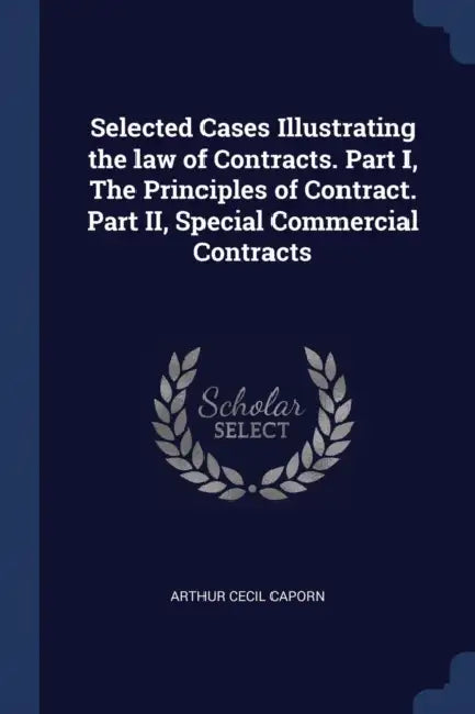 Selected Cases Illustrating the law of Contracts. Part I, The Principles of Contract. Part II, Special Commercial Contracts by Arthur Cecil Caporn