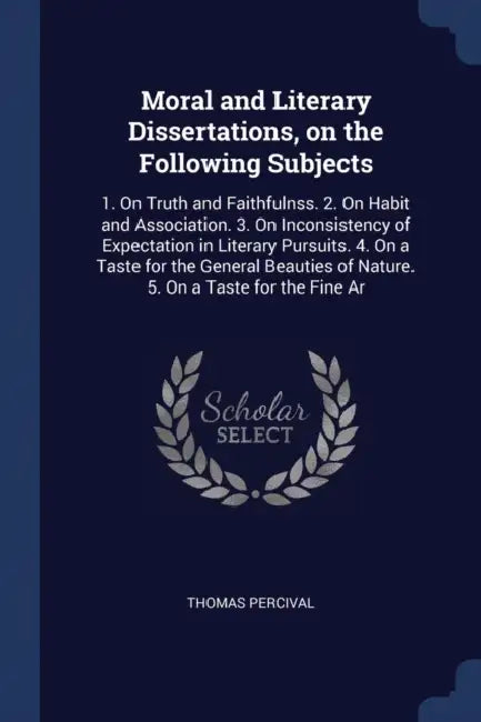 Moral and Literary Dissertations, on the Following Subjects: 1. On Truth and Faithfulnss. 2. On Habit and Association. 3. On Inconsistency of Expectat by Thomas Percival