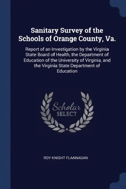 Sanitary Survey of the Schools of Orange County, Va.: Report of an Investigation by the Virginia State Board of Health, the Department of Education of by Roy Knight Flannagan