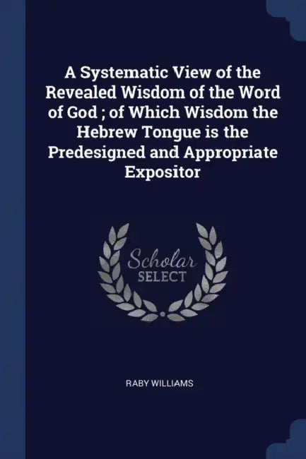 A Systematic View of the Revealed Wisdom of the Word of God; of Which Wisdom the Hebrew Tongue is the Predesigned and Appropriate Expositor by Raby Williams