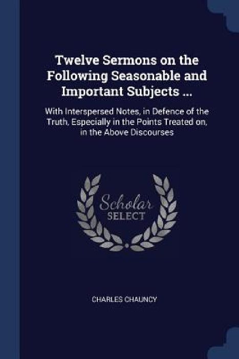 Twelve Sermons on the Following Seasonable and Important Subjects ...: With Interspersed Notes, in Defence of the Truth, Especially in the Points Trea by Charles Chauncy