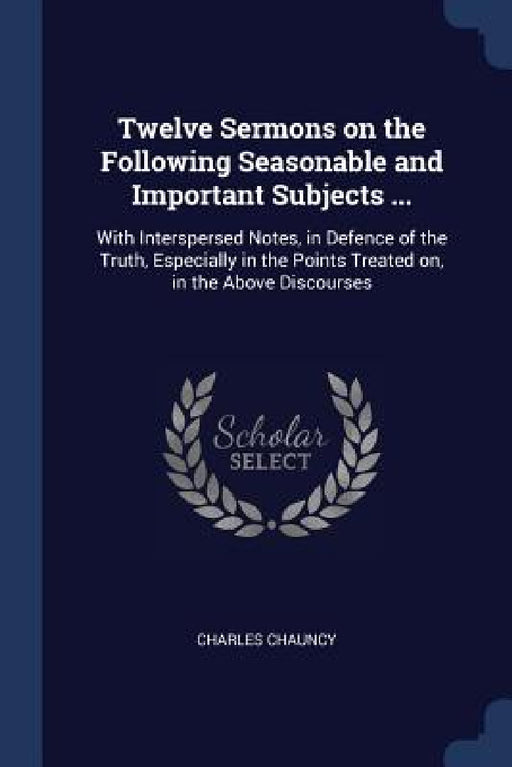 Twelve Sermons on the Following Seasonable and Important Subjects ...: With Interspersed Notes, in Defence of the Truth, Especially in the Points Trea by Charles Chauncy