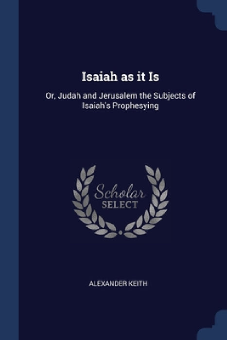 Isaiah as it Is: Or, Judah and Jerusalem the Subjects of Isaiah's Prophesying by Alexander Keith