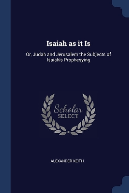 Isaiah as it Is: Or, Judah and Jerusalem the Subjects of Isaiah's Prophesying by Alexander Keith