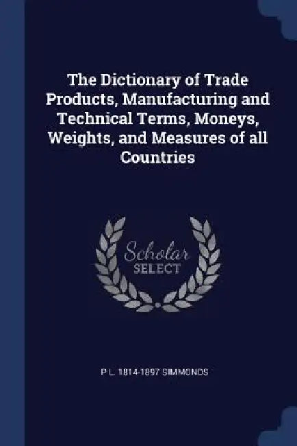 The Dictionary of Trade Products, Manufacturing and Technical Terms, Moneys, Weights, and Measures of all Countries by P. L. 1814-1897 Simmonds
