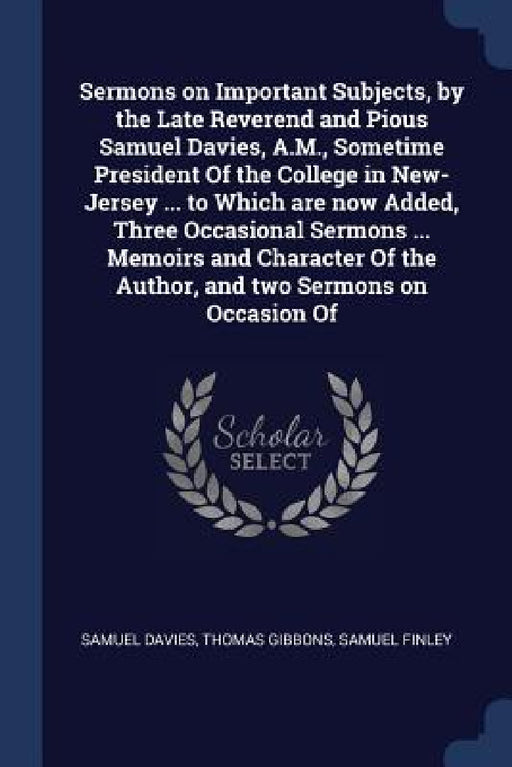 Sermons on Important Subjects, by the Late Reverend and Pious Samuel Davies, A.M., Sometime President Of the College in New-Jersey ... to Which are no by Samuel Davies, Thomas Gibbons, Samuel Finley