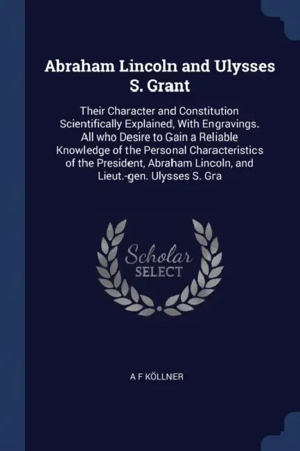 Abraham Lincoln and Ulysses S. Grant: Their Character and Constitution Scientifically Explained, With Engravings. All who Desire to Gain a Reliable Kn by A. F. Köllner
