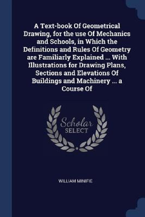 A Text-book Of Geometrical Drawing, for the use Of Mechanics and Schools, in Which the Definitions and Rules Of Geometry are Familiarly Explained ... by William Minifie