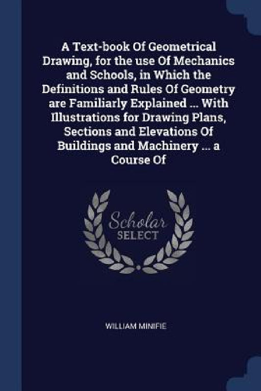 A Text-book Of Geometrical Drawing, for the use Of Mechanics and Schools, in Which the Definitions and Rules Of Geometry are Familiarly Explained ... by William Minifie