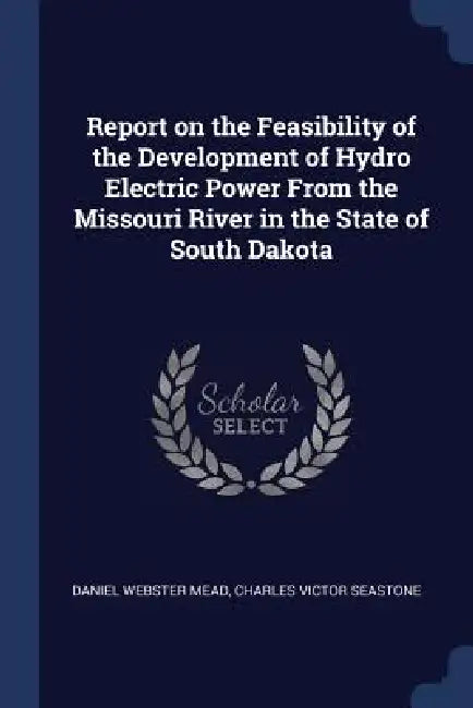 Report on the Feasibility of the Development of Hydro Electric Power From the Missouri River in the State of South Dakota by Daniel Webster Mead, Charles Victor Seastone