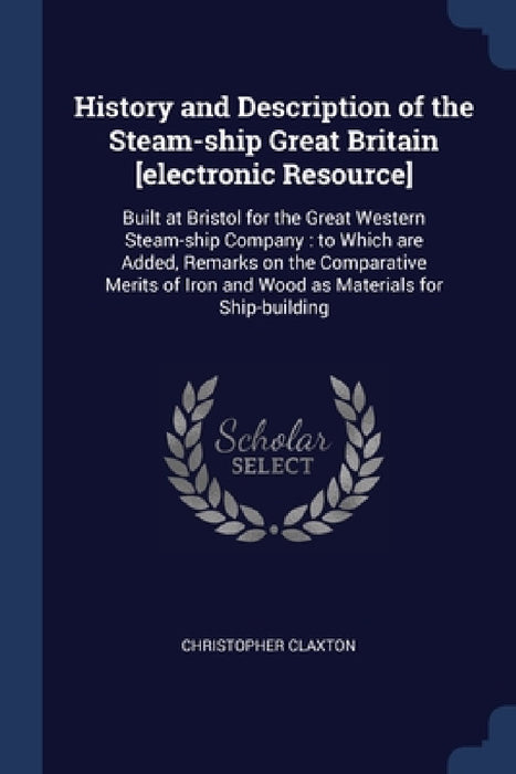 History and Description of the Steam-ship Great Britain [electronic Resource]: Built at Bristol for the Great Western Steam-ship Company: to Which are by Christopher Claxton