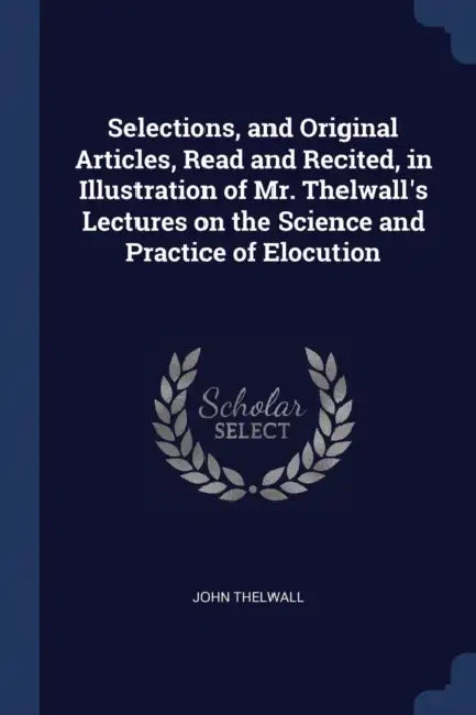Selections, and Original Articles, Read and Recited, in Illustration of Mr. Thelwall's Lectures on the Science and Practice of Elocution by John Thelwall