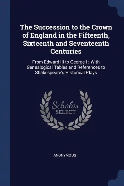 The Succession to the Crown of England in the Fifteenth, Sixteenth and Seventeenth Centuries: From Edward III to George I: With Genealogical Tables an by Anonymous