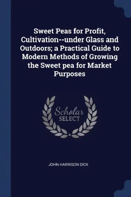 Sweet Peas for Profit, Cultivation--under Glass and Outdoors; a Practical Guide to Modern Methods of Growing the Sweet pea for Market Purposes by John Harrison Dick