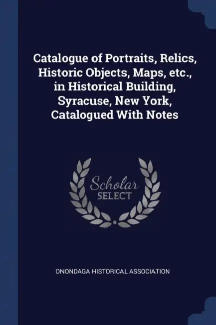 Catalogue of Portraits, Relics, Historic Objects, Maps, etc., in Historical Building, Syracuse, New York, Catalogued With Notes by Onondaga Historical Association