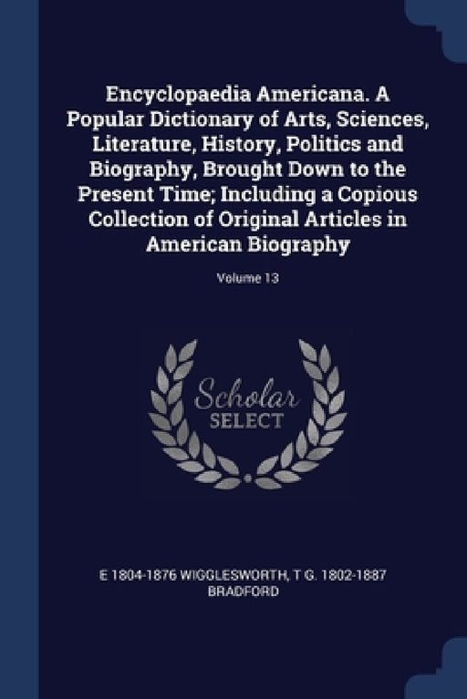 Encyclopaedia Americana. A Popular Dictionary of Arts, Sciences, Literature, History, Politics and Biography, Brought Down to the Present Time; Includ by E. 1804-1876 Wigglesworth, T. G. 1802-1887 Bradford