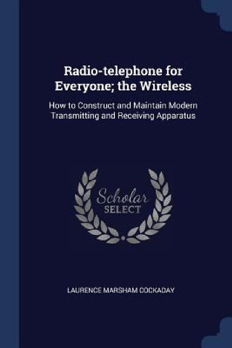 Radio-telephone for Everyone; the Wireless: How to Construct and Maintain Modern Transmitting and Receiving Apparatus by Laurence Marsham Cockaday