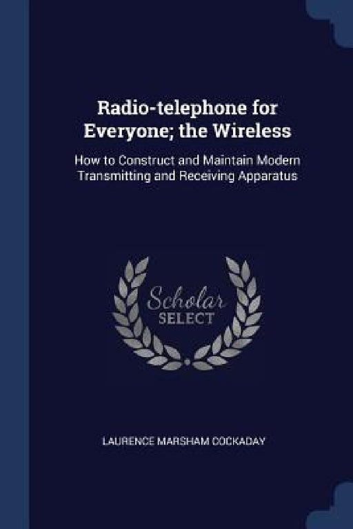 Radio-telephone for Everyone; the Wireless: How to Construct and Maintain Modern Transmitting and Receiving Apparatus by Laurence Marsham Cockaday