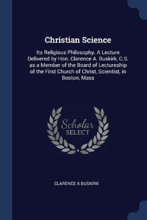 Christian Science: Its Religious Philosophy. A Lecture Delivered by Hon. Clarence A. Buskirk, C.S. as a Member of the Board of Lectureshi by Clarence A. Buskirk