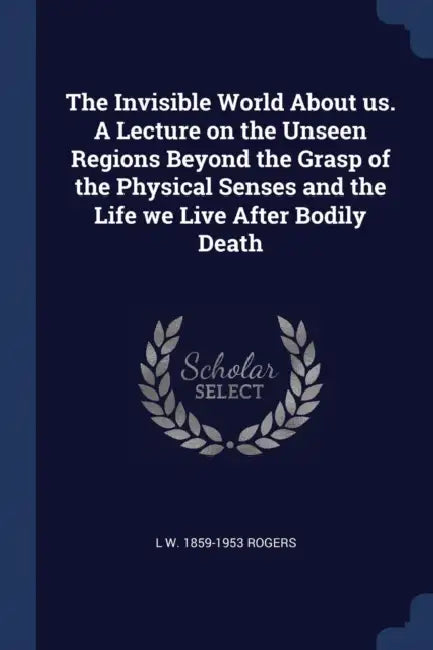 The Invisible World About us. A Lecture on the Unseen Regions Beyond the Grasp of the Physical Senses and the Life we Live After Bodily Death by L. W. 1859-1953 Rogers