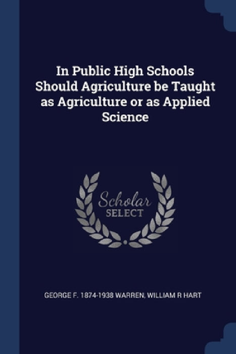 In Public High Schools Should Agriculture be Taught as Agriculture or as Applied Science by George F. 1874-1938 Warren, William R. Hart